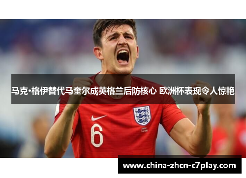 马克·格伊替代马奎尔成英格兰后防核心 欧洲杯表现令人惊艳