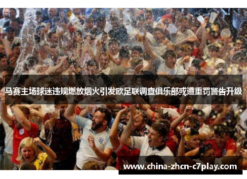 马赛主场球迷违规燃放烟火引发欧足联调查俱乐部或遭重罚警告升级