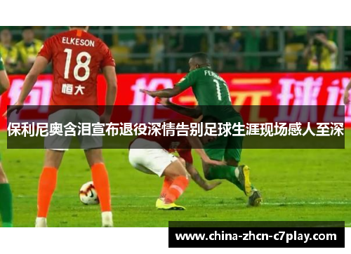 保利尼奥含泪宣布退役深情告别足球生涯现场感人至深