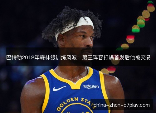 巴特勒2018年森林狼训练风波:第三阵容打爆首发后他被交易 巴特勒2018年森林狼训练风波:第三阵容打爆首发后他被交易